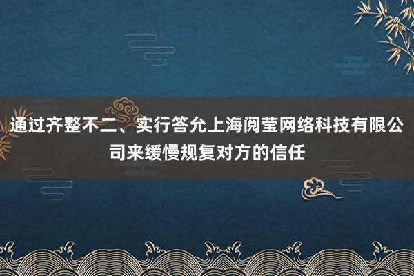 通过齐整不二、实行答允上海阅莹网络科技有限公司来缓慢规复对方的信任
