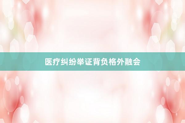 医疗纠纷举证背负格外融会